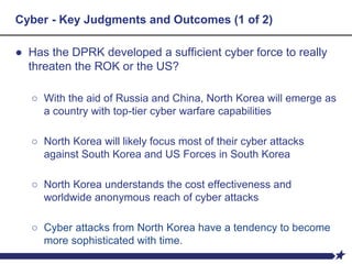 Cyber - Key Judgments and Outcomes (1 of 2)
● Has the DPRK developed a sufficient cyber force to really
threaten the ROK or the US?
○ With the aid of Russia and China, North Korea will emerge as
a country with top-tier cyber warfare capabilities
○ North Korea will likely focus most of their cyber attacks
against South Korea and US Forces in South Korea
○ North Korea understands the cost effectiveness and
worldwide anonymous reach of cyber attacks
○ Cyber attacks from North Korea have a tendency to become
more sophisticated with time.
 