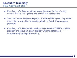 Executive Summary
Final Analysis (1 of 2)
● Kim Jong Un’s Regime will not follow the same tactics of using
nuclear threats to negotiate and get US-SK concessions.
● The Democratic People’s Republic of Korea (DPRK) will not gamble
everything in launching a surprise attack on South Korea unless
provoked
● Kim Jong Un’s Regime will continue to pursue the DPRK’s nuclear
program and focus on a new strategy with the potential to
fundamentally change the country.
 