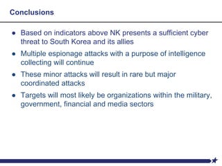 Conclusions
● Based on indicators above NK presents a sufficient cyber
threat to South Korea and its allies
● Multiple espionage attacks with a purpose of intelligence
collecting will continue
● These minor attacks will result in rare but major
coordinated attacks
● Targets will most likely be organizations within the military,
government, financial and media sectors
 