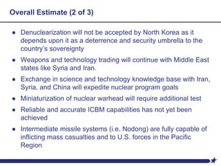 Overall Estimate (2 of 3)
● Denuclearization will not be accepted by North Korea as it
depends upon it as a deterrence and security umbrella to the
country’s sovereignty
● Weapons and technology trading will continue with Middle East
states like Syria and Iran.
● Exchange in science and technology knowledge base with Iran,
Syria, and China will expedite nuclear program goals
● Miniaturization of nuclear warhead will require additional test
● Reliable and accurate ICBM capabilities has not yet been
achieved
● Intermediate missile systems (i.e. Nodong) are fully capable of
inflicting mass casualties and to U.S. forces in the Pacific
Region
 