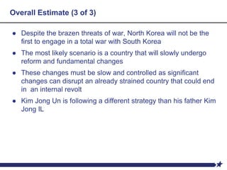 Overall Estimate (3 of 3)
● Despite the brazen threats of war, North Korea will not be the
first to engage in a total war with South Korea
● The most likely scenario is a country that will slowly undergo
reform and fundamental changes
● These changes must be slow and controlled as significant
changes can disrupt an already strained country that could end
in an internal revolt
● Kim Jong Un is following a different strategy than his father Kim
Jong IL
 