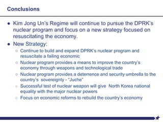 Conclusions
● Kim Jong Un’s Regime will continue to pursue the DPRK’s
nuclear program and focus on a new strategy focused on
resuscitating the economy.
● New Strategy:
○ Continue to build and expand DPRK’s nuclear program and
resuscitate a failing economic
○ Nuclear program provides a means to improve the country’s
economy through weapons and technological trade
○ Nuclear program provides a deterrence and security umbrella to the
country’s sovereignty - “Juche”
○ Successful test of nuclear weapon will give North Korea national
equality with the major nuclear powers
○ Focus on economic reforms to rebuild the country’s economy
 