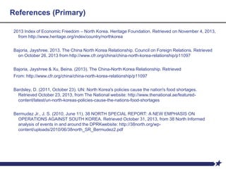 References (Primary)
2013 Index of Economic Freedom – North Korea. Heritage Foundation. Retrieved on November 4, 2013,
from http://www.heritage.org/index/country/northkorea
Bajoria, Jayshree. 2013. The China North Korea Relationship. Council on Foreign Relations. Retrieved
on October 26, 2013 from http://www.cfr.org/china/china-north-korea-relationship/p11097
Bajoria, Jayshree & Xu, Beina. (2013). The China-North Korea Relationship. Retrieved
From: http://www.cfr.org/china/china-north-korea-relationship/p11097
Bardsley, D. (2011, October 23). UN: North Korea's policies cause the nation's food shortages.
Retrieved October 23, 2013, from The National website: http://www.thenational.ae/featured-
content/latest/un-north-koreas-policies-cause-the-nations-food-shortages
Bermudez Jr., J. S. (2010, June 11). 38 NORTH SPECIAL REPORT: A NEW EMPHASIS ON
OPERATIONS AGAINST SOUTH KOREA. Retrieved October 31, 2013, from 38 North Informed
analysis of events in and around the DPRKwebsite: http://38north.org/wp-
content/uploads/2010/06/38north_SR_Bermudez2.pdf
 