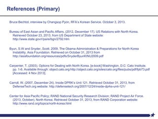 References (Primary)
Bruce Bechtol, interview by Changsop Pyon, RFA’s Korean Service. October 3, 2013.
Bureau of East Asian and Pacific Affairs. (2012, December 17). US Relations with North Korea.
Retrieved October 23, 2013, from US Department of State website:
http://www.state.gov/r/pa/ei/bgn/2792.htm
Byun, S.W and Snyder, Scott. 2009. The Obama Administration & Preparations for North Korea
Instability. Asia Foundation. Retrieved on October 31, 2013 from
http://asiafoundation.org/resources/pdfs/SnyderByunKINU2009.pdf
Carpenter, T. (2003). Options for Dealing with North Korea. [e-book] Washington, D.C: Cato Institute.
pp. 1-6. Available through: object.cato.org http://object.cato.org/sites/cato.org/files/pubs/pdf/fpb73.pdf
[Accessed: 4 Nov 2013].
Carroll, W. (2007, December 24). Inside DPRK’s Unit 121. Retrieved October 31, 2013, from
DefenseTech.org website: http://defensetech.org/2007/12/24/inside-dprks-unit-121/
Center for Asia Pacific Policy; RAND National Security Research Division; RAND Project Air Force.
(2013, October). North Korea. Retrieved October 31, 2013, from RAND Corporation website:
http://www.rand.org/topics/north-korea.html
 