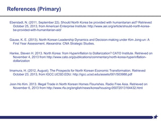 References (Primary)
Eberstadt, N. (2011, September 22). Should North Korea be provided with humanitarian aid? Retrieved
October 25, 2013, from American Enterprise Institute: http://www.aei.org/article/should-north-korea-
be-provided-with-humanitarian-aid/
Gause, K. E. (2013). North Korean Leadership Dynamics and Decision-making under Kim Jong-un: A
First Year Assessment. Alexandria: CNA Strategic Studies.
Hanke, Steven H. 2013. North Korea: from Hyperinflation to Dollarization? CATO Institute. Retrieved on
November 4, 2013 from http://www.cato.org/publications/commentary/north-korea-hyperinflation-
dollarization
Imamura, H. (2012, August). The Prospects for North Korean Economic Transformation. Retrieved
October 23, 2013, from IGCC.UCSD.EDU: http://igcc.ucsd.edu/assets/001/503988.pdf
Joon Ho Kim. 2013. Illegal Trade in North Korean Homes Flourishes. Radio Free Asia. Retrieved on
November 6, 2013 from http://www.rfa.org/english/news/korea/housing-05072013164432.html
 