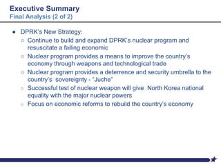 Executive Summary
Final Analysis (2 of 2)
● DPRK’s New Strategy:
○ Continue to build and expand DPRK’s nuclear program and
resuscitate a failing economic
○ Nuclear program provides a means to improve the country’s
economy through weapons and technological trade
○ Nuclear program provides a deterrence and security umbrella to the
country’s sovereignty - “Juche”
○ Successful test of nuclear weapon will give North Korea national
equality with the major nuclear powers
○ Focus on economic reforms to rebuild the country’s economy
 