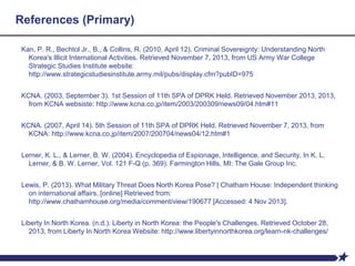 References (Primary)
Kan, P. R., Bechtol Jr., B., & Collins, R. (2010, April 12). Criminal Sovereignty: Understanding North
Korea's Illicit International Activities. Retrieved November 7, 2013, from US Army War College
Strategic Studies Institute website:
http://www.strategicstudiesinstitute.army.mil/pubs/display.cfm?pubID=975
KCNA. (2003, September 3). 1st Session of 11th SPA of DPRK Held. Retrieved November 2013, 2013,
from KCNA websiste: http://www.kcna.co.jp/item/2003/200309/news09/04.htm#11
KCNA. (2007, April 14). 5th Session of 11th SPA of DPRK Held. Retrieved November 7, 2013, from
KCNA: http://www.kcna.co.jp/item/2007/200704/news04/12.htm#1
Lerner, K. L., & Lerner, B. W. (2004). Encyclopedia of Espionage, Intelligence, and Security. In K. L.
Lerner, & B. W. Lerner, Vol. 121 F-Q (p. 369). Farmington Hills, MI: The Gale Group Inc.
Lewis, P. (2013). What Military Threat Does North Korea Pose? | Chatham House: Independent thinking
on international affairs. [online] Retrieved from:
http://www.chathamhouse.org/media/comment/view/190677 [Accessed: 4 Nov 2013].
Liberty In North Korea. (n.d.). Liberty in North Korea: the People's Challenges. Retrieved October 28,
2013, from Liberty In North Korea Website: http://www.libertyinnorthkorea.org/learn-nk-challenges/
 
