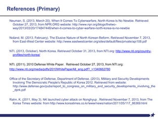 References (Primary)
Neuman, S. (2013, March 20). When It Comes To Cyberwarfare, North Korea Is No Newbie. Retrieved
October 27, 2013, from NPR.ORG website: http://www.npr.org/blogs/thetwo-
way/2013/03/20/174847448/when-it-comes-to-cyber-warfare-north-korea-is-no-newbie
Noland, M. (2013, February). The Elusive Nature of North Korean Reform. Retrieved November 7, 2013,
from East-West Center website: http://www.eastwestcenter.org/sites/default/files/private/api108.pdf
NTI. (2013, October). North Korea. Retrieved October 31, 2013, from NTI.org: http://www.nti.org/country-
profiles/north-korea/
NTI. (2011). 2010 Defense White Paper. Retrieved October 27, 2013, from NTI.org:
http://www.nti.org/media/pdfs/2010WhitePaperAll_eng.pdf?_=1340662780
Office of the Secretary of Defense, Department of Defense. (2013). Military and Security Developments
Involving The Democratic People's Republic of Korea 2012. Retrieved from website:
http://www.defense.gov/pubs/report_to_congress_on_military_and_security_developments_involving_the
_dprk.pdf
Rahn, K. (2011, May 3). NK launched cyber attack on Nonghyup . Retrieved November 7, 2013, from The
Korea Times website: from http://www.koreatimes.co.kr/www/news/nation/2011/05/117_86369.html
 