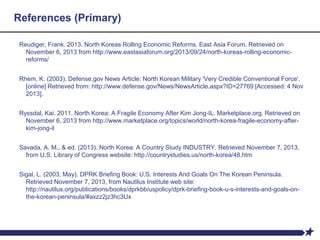 References (Primary)
Reudiger, Frank. 2013. North Koreas Rolling Economic Reforms. East Asia Forum. Retrieved on
November 6, 2013 from http://www.eastasiaforum.org/2013/09/24/north-koreas-rolling-economic-
reforms/
Rhem, K. (2003). Defense.gov News Article: North Korean Military 'Very Credible Conventional Force'.
[online] Retrieved from: http://www.defense.gov/News/NewsArticle.aspx?ID=27769 [Accessed: 4 Nov
2013].
Ryssdal, Kai. 2011. North Korea: A Fragile Economy After Kim Jong-IL. Marketplace.org. Retrieved on
November 6, 2013 from http://www.marketplace.org/topics/world/north-korea-fragile-economy-after-
kim-jong-il
Savada, A. M., & ed. (2013). North Korea: A Country Study INDUSTRY. Retrieved November 7, 2013,
from U.S. Library of Congress website: http://countrystudies.us/north-korea/48.htm
Sigal, L. (2003, May). DPRK Briefing Book: U.S. Interests And Goals On The Korean Peninsula.
Retrieved November 7, 2013, from Nautilus Institute web site:
http://nautilus.org/publications/books/dprkbb/uspolicy/dprk-briefing-book-u-s-interests-and-goals-on-
the-korean-peninsula/#axzz2jz3hc3Ux
 