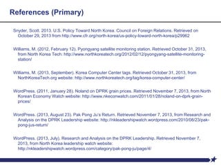 References (Primary)
Snyder, Scott. 2013. U.S. Policy Toward North Korea. Council on Foreign Relations. Retrieved on
October 29, 2013 from http://www.cfr.org/north-korea/us-policy-toward-north-korea/p29962
Williams, M. (2012, February 12). Pyongyang satellite monitoring station. Retrieved October 31, 2013,
from North Korea Tech: http://www.northkoreatech.org/2012/02/12/pyongyang-satellite-monitoring-
station/
Williams, M. (2013, September). Korea Computer Center tags. Retrieved October 31, 2013, from
NorthKoreaTech.org website: http://www.northkoreatech.org/tag/korea-computer-center/
WordPress. (2011, January 28). Noland on DPRK grain prices. Retrieved November 7, 2013, from North
Korean Economy Watch website: http://www.nkeconwatch.com/2011/01/28/noland-on-dprk-grain-
prices/
WordPress. (2013, August 23). Pak Pong Ju’s Return. Retrieved November 7, 2013, from Research and
Analysis on the DPRK Leadership website: http://nkleadershipwatch.wordpress.com/2010/08/23/pak-
pong-jus-return/
WordPress. (2013, July). Research and Analysis on the DPRK Leadership. Retrieved November 7,
2013, from North Korea leadership watch website:
http://nkleadershipwatch.wordpress.com/category/pak-pong-ju/page/4/
 