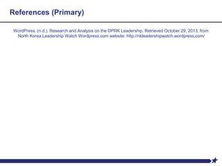 References (Primary)
WordPress. (n.d.). Research and Analysis on the DPRK Leadership. Retrieved October 29, 2013, from
North Korea Leadership Watch Wordpress.com website: http://nkleadershipwatch.wordpress.com/
 