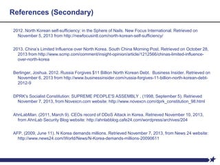 References (Secondary)
2012. North Korean self-sufficiency: in the Sphere of Nails. New Focus International. Retrieved on
November 5, 2013 from http://newfocusintl.com/north-korean-self-sufficiency/
2013. China’s Limited Influence over North Korea. South China Morning Post. Retrieved on October 28,
2013 from http://www.scmp.com/comment/insight-opinion/article/1212566/chinas-limited-influence-
over-north-korea
Berlinger, Joshua. 2012. Russia Forgives $11 Billion North Korean Debt. Business Insider. Retrieved on
November 6, 2013 from http://www.businessinsider.com/russia-forgives-11-billion-north-korean-debt-
2012-9
DPRK's Socialist Constitution: SUPREME PEOPLE'S ASSEMBLY . (1998, September 5). Retrieved
November 7, 2013, from Novexcn.com website: http://www.novexcn.com/dprk_constitution_98.html
AhnLabMan. (2011, March 9). CEOs record of DDoS Attack in Korea. Retrieved November 10, 2013,
from AhnLab Security Blog website: http://ahnlabblog.cafe24.com/wordpress/archives/204
AFP. (2009, June 11). N Korea demands millions. Retrieved November 7, 2013, from News 24 website:
http://www.news24.com/World/News/N-Korea-demands-millions-20090611
 