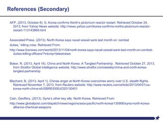 References (Secondary)
AFP. (2013, October 8). S. Korea confirms North's plutonium reactor restart. Retrieved October 24,
2013, from Yahoo News website: http://news.yahoo.com/korea-confirms-norths-plutonium-reactor-
restart-113143869.html
Associated Press. (2013). North Korea says naval vessel sank last month on ‘combat
duties,’ killing crew. Retrieved From:
http://www.foxnews.com/world/2013/11/04/north-korea-says-naval-vessel-sank-last-month-on-combat-
duties-killing-officers/?intcmp=latestnews
Baker, R. (2013, April 16). China and North Korea: A Tangled Partnership . Retrieved October 27, 2013,
from Stratfor Global Intelligence website: http://www.stratfor.com/weekly/china-and-north-korea-
tangled-partnership
Blachard, B. (2013, April 1). Chinas anger at North Korea overcomes worry over U.S. stealth flights.
Retrieved November 7, 2013, from Reuters website: http://www.reuters.com/article/2013/04/01/us-
korea-north-china-idUSBRE9300JO20130401
Cain, Geoffery. (2013). Syria’s other key ally: North Korea. Retrieved From:
http://www.globalpost.com/dispatch/news/regions/asia-pacific/north-korea/130906/syria-north-korea-
alliance-chemical-weapons
 