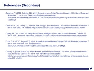 References (Secondary)
Capaccio, T. (2012, October 22). North Korea Improves Cyber Warfare Capacity, U.S. Says. Retrieved
November 7, 2013, from Bloomberg Businessweek website:
http://www.businessweek.com/news/2012-10-22/north-korea-improves-cyber-warfare-capacity-u-dot-
s-dot-says
Cathcart, A. (2013, May 12). Premier Pak Pong-ju: The Helmsman Looks North. Retrieved November 7,
2013, from SINO NK website: http://sinonk.com/2013/05/12/pak-pong-ju-helmsman-looks-north/
Chinoy, M. (2013, April 12). Why North Korean intelligence is so hard to read. Retrieved October 27,
2013, from CNN.com: http://www.cnn.com/2013/04/12/world/asia/north-korea-nuclear-capabilities/
Choe, S.-h. (2010, August 23). North Korea Reinstates Market-Oriented Official. Retrieved November 7,
2013, from The New York Times website:
http://www.nytimes.com/2010/08/24/world/asia/24korea.html?_r=2&hp&
Choney, S. (2013, March 29). North Korea's Internet? What Internet? For most, online access doesn't
exist. Retrieved October 31, 2013, from NBC News.com Website:
http://www.nbcnews.com/technology/north-koreas-internet-what-internet-most-online-access-doesnt-
exist-1C9143426
 