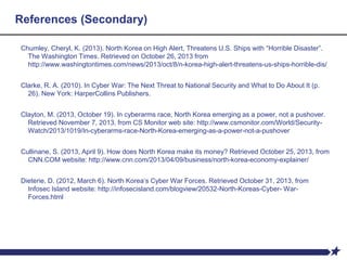 References (Secondary)
Chumley, Cheryl, K. (2013). North Korea on High Alert, Threatens U.S. Ships with “Horrible Disaster”.
The Washington Times. Retrieved on October 26, 2013 from
http://www.washingtontimes.com/news/2013/oct/8/n-korea-high-alert-threatens-us-ships-horrible-dis/
Clarke, R. A. (2010). In Cyber War: The Next Threat to National Security and What to Do About It (p.
26). New York: HarperCollins Publishers.
Clayton, M. (2013, October 19). In cyberarms race, North Korea emerging as a power, not a pushover.
Retrieved November 7, 2013, from CS Monitor web site: http://www.csmonitor.com/World/Security-
Watch/2013/1019/In-cyberarms-race-North-Korea-emerging-as-a-power-not-a-pushover
Cullinane, S. (2013, April 9). How does North Korea make its money? Retrieved October 25, 2013, from
CNN.COM website: http://www.cnn.com/2013/04/09/business/north-korea-economy-explainer/
Dieterie, D. (2012, March 6). North Korea’s Cyber War Forces. Retrieved October 31, 2013, from
Infosec Island website: http://infosecisland.com/blogview/20532-North-Koreas-Cyber- War-
Forces.html
 