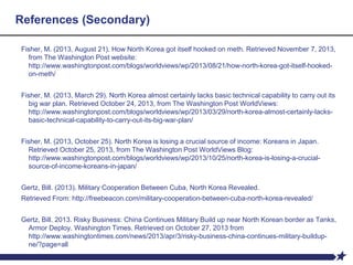 References (Secondary)
Fisher, M. (2013, August 21). How North Korea got itself hooked on meth. Retrieved November 7, 2013,
from The Washington Post website:
http://www.washingtonpost.com/blogs/worldviews/wp/2013/08/21/how-north-korea-got-itself-hooked-
on-meth/
Fisher, M. (2013, March 29). North Korea almost certainly lacks basic technical capability to carry out its
big war plan. Retrieved October 24, 2013, from The Washington Post WorldViews:
http://www.washingtonpost.com/blogs/worldviews/wp/2013/03/29/north-korea-almost-certainly-lacks-
basic-technical-capability-to-carry-out-its-big-war-plan/
Fisher, M. (2013, October 25). North Korea is losing a crucial source of income: Koreans in Japan.
Retrieved October 25, 2013, from The Washington Post WorldViews Blog:
http://www.washingtonpost.com/blogs/worldviews/wp/2013/10/25/north-korea-is-losing-a-crucial-
source-of-income-koreans-in-japan/
Gertz, Bill. (2013). Military Cooperation Between Cuba, North Korea Revealed.
Retrieved From: http://freebeacon.com/military-cooperation-between-cuba-north-korea-revealed/
Gertz, Bill. 2013. Risky Business: China Continues Military Build up near North Korean border as Tanks,
Armor Deploy. Washington Times. Retrieved on October 27, 2013 from
http://www.washingtontimes.com/news/2013/apr/3/risky-business-china-continues-military-buildup-
ne/?page=all
 