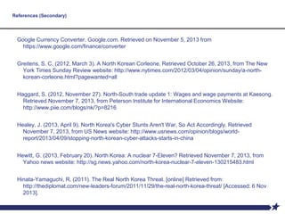 References (Secondary)
Google Currency Converter. Google.com. Retrieved on November 5, 2013 from
https://www.google.com/finance/converter
Greitens, S. C. (2012, March 3). A North Korean Corleone. Retrieved October 26, 2013, from The New
York Times Sunday Review website: http://www.nytimes.com/2012/03/04/opinion/sunday/a-north-
korean-corleone.html?pagewanted=all
Haggard, S. (2012, November 27). North-South trade update 1: Wages and wage payments at Kaesong.
Retrieved November 7, 2013, from Peterson Institute for International Economics Website:
http://www.piie.com/blogs/nk/?p=8216
Healey, J. (2013, April 9). North Korea's Cyber Stunts Aren't War, So Act Accordingly. Retrieved
November 7, 2013, from US News website: http://www.usnews.com/opinion/blogs/world-
report/2013/04/09/stopping-north-korean-cyber-attacks-starts-in-china
Hewitt, G. (2013, February 20). North Korea: A nuclear 7-Eleven? Retrieved November 7, 2013, from
Yahoo news website: http://sg.news.yahoo.com/north-korea-nuclear-7-eleven-130215483.html
Hinata-Yamaguchi, R. (2011). The Real North Korea Threat. [online] Retrieved from:
http://thediplomat.com/new-leaders-forum/2011/11/29/the-real-north-korea-threat/ [Accessed: 6 Nov
2013].
 