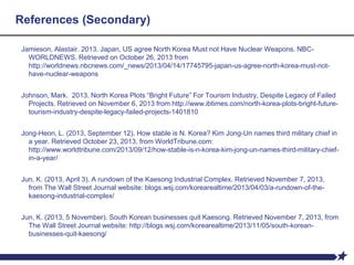 References (Secondary)
Jamieson, Alastair. 2013. Japan, US agree North Korea Must not Have Nuclear Weapons. NBC-
WORLDNEWS. Retrieved on October 26, 2013 from
http://worldnews.nbcnews.com/_news/2013/04/14/17745795-japan-us-agree-north-korea-must-not-
have-nuclear-weapons
Johnson, Mark. 2013. North Korea Plots “Bright Future” For Tourism Industry, Despite Legacy of Failed
Projects. Retrieved on November 6, 2013 from http://www.ibtimes.com/north-korea-plots-bright-future-
tourism-industry-despite-legacy-failed-projects-1401810
Jong-Heon, L. (2013, September 12). How stable is N. Korea? Kim Jong-Un names third military chief in
a year. Retrieved October 23, 2013, from WorldTribune.com:
http://www.worldtribune.com/2013/09/12/how-stable-is-n-korea-kim-jong-un-names-third-military-chief-
in-a-year/
Jun, K. (2013, April 3). A rundown of the Kaesong Industrial Complex. Retrieved November 7, 2013,
from The Wall Street Journal website: blogs.wsj.com/korearealtime/2013/04/03/a-rundown-of-the-
kaesong-industrial-complex/
Jun, K. (2013, 5 November). South Korean businesses quit Kaesong. Retrieved November 7, 2013, from
The Wall Street Journal website: http://blogs.wsj.com/korearealtime/2013/11/05/south-korean-
businesses-quit-kaesong/
 