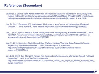 References (Secondary)
Laurence, J. (2012). North Korea military has an edge over South, but wouldn't win a war, study finds.
[online] Retrieved from: http://www.csmonitor.com/World/Latest-News-Wires/2012/0104/North-Korea-
military-has-an-edge-over-South-but-wouldn-t-win-a-war-study-finds [Accessed: 4 Nov 2013].
Lee, D. (2012, December 10). North Korea: On the net in world's most secretive nation. Retrieved
October 31, 2013, from BBC news website: http://www.bbc.co.uk/news/technology-20445632
Lee, J. (2013, April 6). Made in Korea: Inside jointly run Kaesong factory. Retrieved November 7, 2013,
from USA News Today website: http://www.usatoday.com/story/news/world/2013/04/06/made-in-
korea-rare-look-at-jointly-run-factories/2058547/
Lee, Y. (2013, March 24). North Korea Cyber Warfare: Hacking 'Warriors' Being Trained In Teams,
Experts Say. Retrieved November 7, 2013, from Huffington Post Website:
http://www.huffingtonpost.com/2013/03/24/north-korea-cyber-warfare-warriors-trained-
teams_n_2943907.html
Lim, B. K. (2012, July 20). North Korea’s Kim Jung-un to reform economy after purge: Report. Retrieved
November 7, 2013, from The Star.com website:
http://www.thestar.com/news/world/2012/07/20/north_koreas_kim_jongun_to_reform_economy_after_
purge_report.html
 