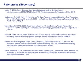 References (Secondary)
Lister, T. (2010). North Korea's military aging but sizable. [online] Retrieved from:
http://www.cnn.com/2010/WORLD/asiapcf/11/24/north.korea.capability/ [Accessed: 7 Nov 2013].
McEachern, P. (2005, April 11). North Korea PM Says Farming, Increased Electricity, Coal Production
Key in 2005. Retrieved November 7, 2013, from FatCow website: http://relooney.fatcow.com/SI_FAO-
Asia/N-Korea_112.pdf
Moon, Sung Hui. 2013. 6.28 Policy on Agriculture. North Korea Economy Watch. Retrieved on
November 6, 2013, from http://www.nkeconwatch.com/category/policies/6-28-policy-on-agriculture-
june-28/
Nklw, M. (2013, July 16). DPRK Cabinet Holds Second Plenum. Retrieved November 7, 2013, from
paper blog website: http://en.paperblog.com/dprk-cabinet-holds-second-plenum-589969/
North Korea Rumblings from below. (2013, 9 February). Retrieved November 7, 2013, from The
Economist website: http://www.economist.com/news/briefing/21571404-sealed-and-monstrously-
unjust-society-changing-ways-its-despotic-ruler-may-not-be-able
Panin, Alexander. 2013. International Business: North Korean Style. The Moscow Times. Retrieved on
November 6, 2013 from http://www.themoscowtimes.com/business/article/international-business-
north-korean-style/486574.html
 