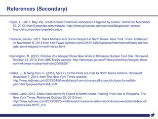 References (Secondary)
Payet, L. (2013, May 29). South Korean Financial Companies Targeted by Castov. Retrieved November
10, 2013, from Symantec.com website: http://www.symantec.com/connect/blogs/south-korean-
financial-companies-targeted-castov
Pearson, James. 2013. Black Market Gets Some Respect in North Korea. New York Times. Retrieved
on November 6, 2013 from http://www.nytimes.com/2013/11/05/business/international/black-market-
gets-some-respect-in-north-korea.html
Pennington, M. (2013, October 23). Images Show New Work at NKorea's Nuclear Test Site. Retrieved
October 23, 2013, from ABC News website: http://abcnews.go.com/Politics/wireStory/images-show-
work-nkoreas-nuclear-test-site-20658287
Perlez, J., & Sang-Hun, C. (2013, April 7). China Hints at Limits to North Korea Actions. Retrieved
November 7, 2013, from The New York Times website:
http://www.nytimes.com/2013/04/08/world/asia/from-china-a-call-to-avoid-chaos-for-selfish-
gain.html?pagewanted=all&_r=0
Perlez, Jane. 2013. China Bans Items for Export to North Korea, Fearing Their Use in Weapons. The
New York Times. Retrieved October 29, 2013 from
http://www.nytimes.com/2013/09/25/world/asia/china-bans-certain-north-korean-exports-for-fear-of-
weapons-use.html?_r=0
 
