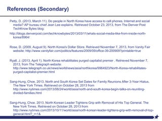 References (Secondary)
Petty, D. (2013, March 11). Do people in North Korea have access to cell phones, Internet and social
media? AP bureau chief Jean Lee explains. Retrieved October 23, 2013, from The Denver Post
TechKnow Bytes blog:
http://blogs.denverpost.com/techknowbytes/2013/03/11/whats-social-media-like-from-inside-north-
korea/8964/
Rose, D. (2009, August 9). North Korea's Dollar Store. Retrieved November 7, 2013, from Vanity Fair
website: http://www.vanityfair.com/politics/features/2009/09/office-39-200909?printable=true
Ryall, J. (2013, April 1). North Korea rehabilitates purged capitalist premier . Retrieved November 7,
2013, from The Telegraph website:
http://www.telegraph.co.uk/news/worldnews/asia/northkorea/9964923/North-Korea-rehabilitates-
purged-capitalist-premier.html
Sang-Hung, Choe. 2013. North and South Korea Set Dates for Family Reunions After 3-Year Hiatus.
The New York Times. Retrieved on October 28, 2013 from
http://www.nytimes.com/2013/08/24/world/asia/north-and-south-korea-begin-talks-on-reuniting-
divided-families.html
Sang-Hung, Choe. 2013. North Korean Leader Tightens Grip with Removal of His Top General. The
New York Times. Retrieved on October 28, 2013 from
http://www.nytimes.com/2013/10/11/world/asia/north-korean-leader-tightens-grip-with-removal-of-top-
general.html?_r=1&
 