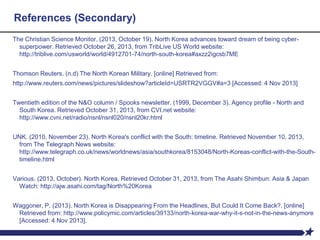 References (Secondary)
The Christian Science Monitor. (2013, October 19). North Korea advances toward dream of being cyber-
superpower. Retrieved October 26, 2013, from TribLive US World website:
http://triblive.com/usworld/world/4912701-74/north-south-korea#axzz2igcsb7ME
Thomson Reuters. (n.d) The North Korean Military. [online] Retrieved from:
http://www.reuters.com/news/pictures/slideshow?articleId=USRTR2VGGV#a=3 [Accessed: 4 Nov 2013]
Twentieth edition of the N&O column / Spooks newsletter. (1999, December 3). Agency profile - North and
South Korea. Retrieved October 31, 2013, from CVI.net website:
http://www.cvni.net/radio/nsnl/nsnl020/nsnl20kr.html
UNK. (2010, November 23). North Korea's conflict with the South: timeline. Retrieved November 10, 2013,
from The Telegraph News website:
http://www.telegraph.co.uk/news/worldnews/asia/southkorea/8153048/North-Koreas-conflict-with-the-South-
timeline.html
Various. (2013, October). North Korea. Retrieved October 31, 2013, from The Asahi Shimbun: Asia & Japan
Watch: http://ajw.asahi.com/tag/North%20Korea
Waggoner, P. (2013). North Korea is Disappearing From the Headlines, But Could It Come Back?. [online]
Retrieved from: http://www.policymic.com/articles/39133/north-korea-war-why-it-s-not-in-the-news-anymore
[Accessed: 4 Nov 2013].
 