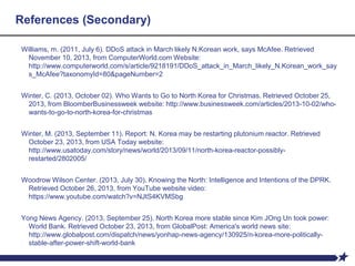 References (Secondary)
Williams, m. (2011, July 6). DDoS attack in March likely N.Korean work, says McAfee. Retrieved
November 10, 2013, from ComputerWorld.com Website:
http://www.computerworld.com/s/article/9218191/DDoS_attack_in_March_likely_N.Korean_work_say
s_McAfee?taxonomyId=80&pageNumber=2
Winter, C. (2013, October 02). Who Wants to Go to North Korea for Christmas. Retrieved October 25,
2013, from BloomberBusinessweek website: http://www.businessweek.com/articles/2013-10-02/who-
wants-to-go-to-north-korea-for-christmas
Winter, M. (2013, September 11). Report: N. Korea may be restarting plutonium reactor. Retrieved
October 23, 2013, from USA Today website:
http://www.usatoday.com/story/news/world/2013/09/11/north-korea-reactor-possibly-
restarted/2802005/
Woodrow Wilson Center. (2013, July 30). Knowing the North: Intelligence and Intentions of the DPRK.
Retrieved October 26, 2013, from YouTube website video:
https://www.youtube.com/watch?v=NJtS4KVMSbg
Yong News Agency. (2013, September 25). North Korea more stable since Kim JOng Un took power:
World Bank. Retrieved October 23, 2013, from GlobalPost: America's world news site:
http://www.globalpost.com/dispatch/news/yonhap-news-agency/130925/n-korea-more-politically-
stable-after-power-shift-world-bank
 