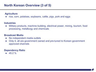 North Korean Overview (3 of 5)
Agriculture
● rice, corn, potatoes, soybeans, cattle, pigs, pork and eggs
Industries
● Military products, machine building, electrical power, mining, tourism, food
processing, metallurgy and chemicals
Broadcast Media
● No independent media outlets
● Only 4, all are government owned and pre-tuned to Korean government
approved channels
Dependency Ratio
● 45.2 %
 