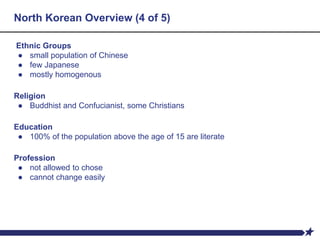North Korean Overview (4 of 5)
Ethnic Groups
● small population of Chinese
● few Japanese
● mostly homogenous
Religion
● Buddhist and Confucianist, some Christians
Education
● 100% of the population above the age of 15 are literate
Profession
● not allowed to chose
● cannot change easily
 