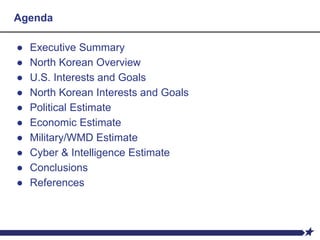 Agenda
● Executive Summary
● North Korean Overview
● U.S. Interests and Goals
● North Korean Interests and Goals
● Political Estimate
● Economic Estimate
● Military/WMD Estimate
● Cyber & Intelligence Estimate
● Conclusions
● References
 