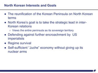 North Korean Interests and Goals
● The reunification of the Korean Peninsula on North Korean
terms
● North Korea’s goal is to take the strategic lead in inter-
Korean relations
○ Views the entire peninsula as its sovereign territory
● Defending against further encroachment by US
imperialists
● Regime survival
● Self-sufficient “Juche” economy without giving up its
nuclear arms
 