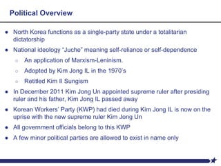 ● North Korea functions as a single-party state under a totalitarian
dictatorship
● National ideology “Juche” meaning self-reliance or self-dependence
○ An application of Marxism-Leninism.
○ Adopted by Kim Jong IL in the 1970’s
○ Retitled Kim II Sungism
● In December 2011 Kim Jong Un appointed supreme ruler after presiding
ruler and his father, Kim Jong IL passed away
● Korean Workers’ Party (KWP) had died during Kim Jong IL is now on the
uprise with the new supreme ruler Kim Jong Un
● All government officials belong to this KWP
● A few minor political parties are allowed to exist in name only
Political Overview
 
