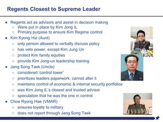 Regents Closest to Supreme Leader
● Regents act as advisors and assist in decision making
○ Were put in place by Kim Jong IL
○ Primary purpose to ensure Kim Regime control
● Kim Kyong Hui (Aunt)
○ only person allowed to verbally discuss policy
○ has veto power, except Kim Jung Un
○ protect Kim family equities
○ provide Kim Jong-un leadership training
● Jang Song Taek (Uncle)
○ considered ‘control tower’
○ prioritizes leaders paperwork, cannot alter it
○ maintains control of economic & internal security portfolios
○ was Kim Jong IL’s closest and trusted advisor
○ speculation that he was the one in control
● Choe Ryong Hae (VMAR)
○ ensures loyalty to military
○ does not report through Jang Song Taek
 