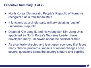 Executive Summary (1 of 2)
● North Korea (Democratic People’s Republic of Korea) is
recognized as a totalitarian state
● It functions as a single-party military dictating “Juche”
(self-reliant) republic
● Death of Kim Jong IL and his young son Kim Jong Un’s
appointed as North Korea’s Supreme Leader, have
developed many unknowns about the political climate
● As a centrally directed and least open economy that faces
many chronic problems, impacts of recent changes pose
several questions about the country’s future and stability
 