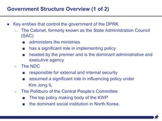 Government Structure Overview (1 of 2)
● Key entities that control the government of the DPRK
○ The Cabinet, formerly known as the State Administration Council
(SAC)
■ administers the ministries
■ has a significant role in implementing policy
■ headed by the premier and is the dominant administrative and
executive agency
○ The NDC
■ responsible for external and internal security
■ assumed a significant role in influencing policy under
Kim Jong IL
○ The Politburo of the Central People’s Committee
■ The top policy making body of the KWP
■ the dominant social institution in North Korea.
 