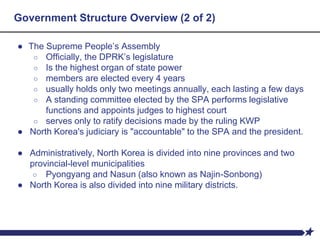 Government Structure Overview (2 of 2)
● The Supreme People’s Assembly
○ Officially, the DPRK’s legislature
○ Is the highest organ of state power
○ members are elected every 4 years
○ usually holds only two meetings annually, each lasting a few days
○ A standing committee elected by the SPA performs legislative
functions and appoints judges to highest court
○ serves only to ratify decisions made by the ruling KWP
● North Korea's judiciary is "accountable" to the SPA and the president.
● Administratively, North Korea is divided into nine provinces and two
provincial-level municipalities
○ Pyongyang and Nasun (also known as Najin-Sonbong)
● North Korea is also divided into nine military districts.
 