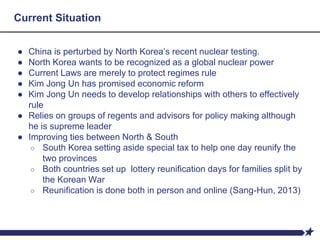 Current Situation
● China is perturbed by North Korea’s recent nuclear testing.
● North Korea wants to be recognized as a global nuclear power
● Current Laws are merely to protect regimes rule
● Kim Jong Un has promised economic reform
● Kim Jong Un needs to develop relationships with others to effectively
rule
● Relies on groups of regents and advisors for policy making although
he is supreme leader
● Improving ties between North & South
○ South Korea setting aside special tax to help one day reunify the
two provinces
○ Both countries set up lottery reunification days for families split by
the Korean War
○ Reunification is done both in person and online (Sang-Hun, 2013)
 