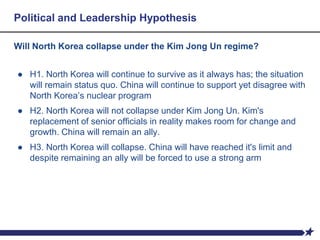 Political and Leadership Hypothesis
Will North Korea collapse under the Kim Jong Un regime?
● H1. North Korea will continue to survive as it always has; the situation
will remain status quo. China will continue to support yet disagree with
North Korea’s nuclear program
● H2. North Korea will not collapse under Kim Jong Un. Kim's
replacement of senior officials in reality makes room for change and
growth. China will remain an ally.
● H3. North Korea will collapse. China will have reached it's limit and
despite remaining an ally will be forced to use a strong arm
 