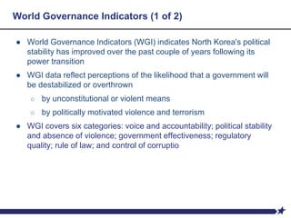 World Governance Indicators (1 of 2)
● World Governance Indicators (WGI) indicates North Korea's political
stability has improved over the past couple of years following its
power transition
● WGI data reflect perceptions of the likelihood that a government will
be destabilized or overthrown
○ by unconstitutional or violent means
○ by politically motivated violence and terrorism
● WGI covers six categories: voice and accountability; political stability
and absence of violence; government effectiveness; regulatory
quality; rule of law; and control of corruptio
 