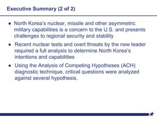 Executive Summary (2 of 2)
● North Korea’s nuclear, missile and other asymmetric
military capabilities is a concern to the U.S. and presents
challenges to regional security and stability
● Recent nuclear tests and overt threats by the new leader
required a full analysis to determine North Korea’s
intentions and capabilities
● Using the Analysis of Competing Hypotheses (ACH)
diagnostic technique, critical questions were analyzed
against several hypothesis.
 