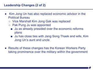 Leadership Changes (2 of 2)
● Kim Jong Un has also replaced economic advisor in the
Political Bureau
○ Vice Marshall Kim Jong Gak was replaced
○ Pak Pung Ju was appointed
■ Ju as already presided over the economic reforms
plans
■ Ju has close ties with Jang Song Thaek and wife, Kim
Jong Un’s aunt and uncle
● Results of these changes has the Korean Workers Party
taking prominence over the military within the government
 