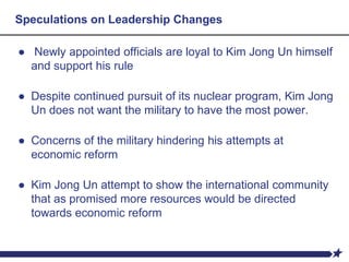 Speculations on Leadership Changes
● Newly appointed officials are loyal to Kim Jong Un himself
and support his rule
● Despite continued pursuit of its nuclear program, Kim Jong
Un does not want the military to have the most power.
● Concerns of the military hindering his attempts at
economic reform
● Kim Jong Un attempt to show the international community
that as promised more resources would be directed
towards economic reform
 