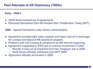 Past Attempts at US Diplomacy (1900s)
Early - 1990’s
● North Korea backed out of agreements
● Removed themselves from the Nuclear Non- Proliferation Treaty (NPT)
1994 – Agreed framework under Clinton administration
● Agreement provided light water reactors and heavy fuel oil in exchange
for a cease and desist of NK plutonium program
● Problems with US Funding & compliance by NK from the beginning
● Agreement suspended in 2003 due to uranium enrichment in 2002
○ Results in kick out of inspectors from the Yongbyon site in 2006
○ North Korea officially withdraws from NPT 2006.
● Agreement officially terminated in 2006
 