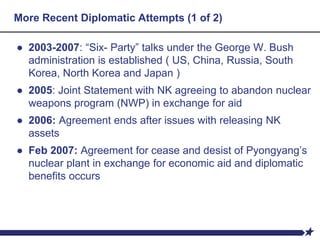 More Recent Diplomatic Attempts (1 of 2)
● 2003-2007: “Six- Party” talks under the George W. Bush
administration is established ( US, China, Russia, South
Korea, North Korea and Japan )
● 2005: Joint Statement with NK agreeing to abandon nuclear
weapons program (NWP) in exchange for aid
● 2006: Agreement ends after issues with releasing NK
assets
● Feb 2007: Agreement for cease and desist of Pyongyang’s
nuclear plant in exchange for economic aid and diplomatic
benefits occurs
 