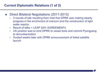 Current Diplomatic Relations (1 of 2)
● Direct Bilateral Negotiations (2011-2013)
○ 3 rounds of talk resulting from Intel that DPRK was making steady
progress in the enrichment of uranium and the construction of light
water reactor.
○ Result of talks = LEAP DAY AGREEMENTs
○ US position was to bind DPRK to cease tests and commit Pyongyang
to denuclearization
○ Ousted weeks later with DPRK announcement of failed satellite
launch
 