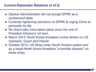 Current Diplomatic Relations (2 of 2)
● Obama Administration did not accept DPRK as a
nuclearized state
● Currently tightening sanctions on DPRK & urging China to
persuade its ally
● No direct talks have taken place since the end of
President Obama’s 1st term
● March 2013: North Korea threatens rocket strikes on US
mainland, Guam and Hawaii
● October 2013: US Ships enter South Korean waters and
as a result North Korea threatens “a horrible disaster” on
these ships
 