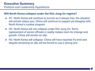 Executive Summary
Political and Leadership Hypothesis
Will North Korea collapse under the Kim Jong Un regime?
● H1. North Korea will continue to survive as it always has; the situation
will remain status quo. China will continue to support yet disagree with
North Korea’s nuclear program
● H2. North Korea will not collapse under Kim Jong Un. Kim's
replacement of senior officials in reality makes room for change and
growth. China will remain an ally.
● H3. North Korea will collapse. China will have reached it's limit and
despite remaining an ally will be forced to use a strong arm
 