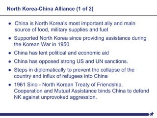 North Korea-China Alliance (1 of 2)
● China is North Korea’s most important ally and main
source of food, military supplies and fuel
● Supported North Korea since providing assistance during
the Korean War in 1950
● China has lent political and economic aid
● China has opposed strong US and UN sanctions.
● Steps in diplomatically to prevent the collapse of the
country and influx of refugees into China
● 1961 Sino - North Korean Treaty of Friendship,
Cooperation and Mutual Assistance binds China to defend
NK against unprovoked aggression.
 