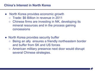 China’s Interest in North Korea
● North Korea provides economic growth
○ Trade: $6 Billion in revenue in 2011
○ Chinese firms are investing in NK, developing its
mineral resources and in the process gaining
concessions
● North Korea provides security buffer
○ Being an ally ensures a friendly northeastern border
and buffer from SK and US forces
○ American military presence next door would disrupt
several Chinese strategies.
 